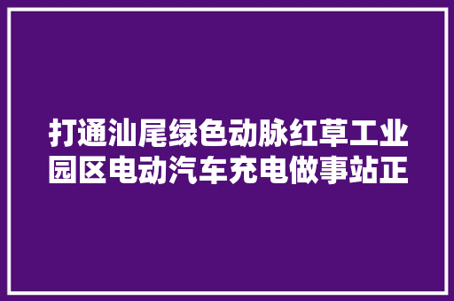 打通汕尾绿色动脉红草工业园区电动汽车充电做事站正式投入运营