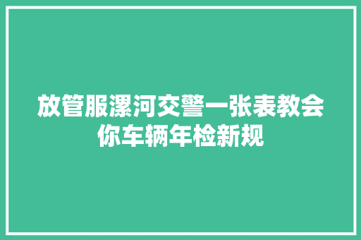放管服漯河交警一张表教会你车辆年检新规