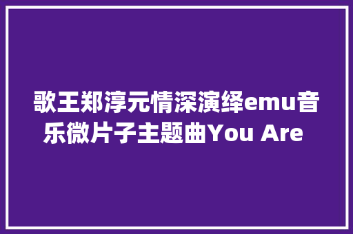 歌王郑淳元情深演绎emu音乐微片子主题曲You Are My Rose