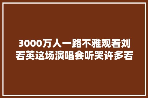 3000万人一路不雅观看刘若英这场演唱会听哭许多若干人太治愈了