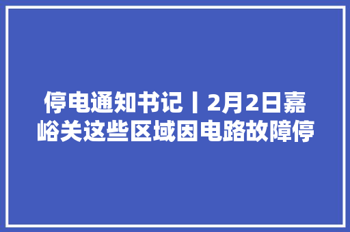 停电通知书记丨2月2日嘉峪关这些区域因电路故障停电速看