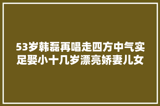 53岁韩磊再唱走四方中气实足娶小十几岁漂亮娇妻儿女双全