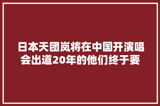 日本天团岚将在中国开演唱会出道20年的他们终于要来了