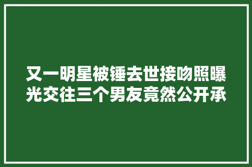 又一明星被锤去世接吻照曝光交往三个男友竟然公开承认了