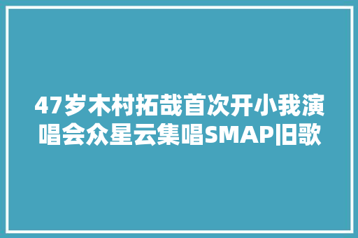 47岁木村拓哉首次开小我演唱会众星云集唱SMAP旧歌引回忆杀