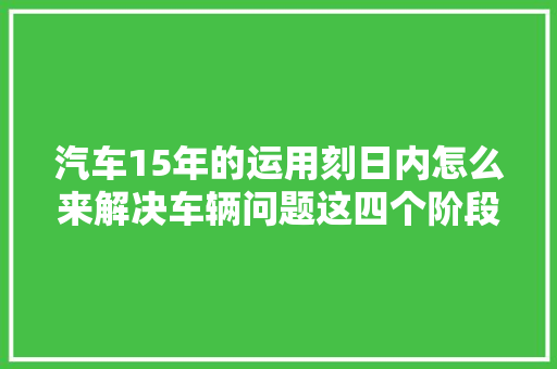 汽车15年的运用刻日内怎么来解决车辆问题这四个阶段必须知道 汽车知识
