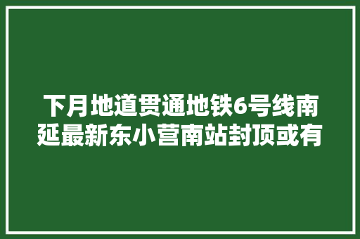 下月地道贯通地铁6号线南延最新东小营南站封顶或有望接驳厂通路利好北三县