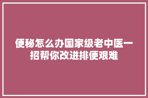 便秘怎么办国家级老中医一招帮你改进排便艰难