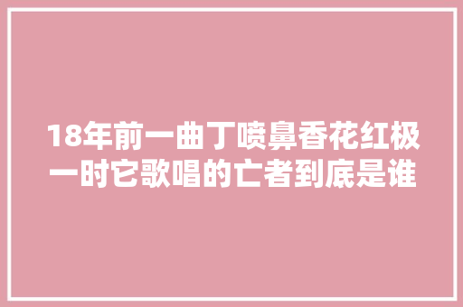 18年前一曲丁喷鼻香花红极一时它歌唱的亡者到底是谁
