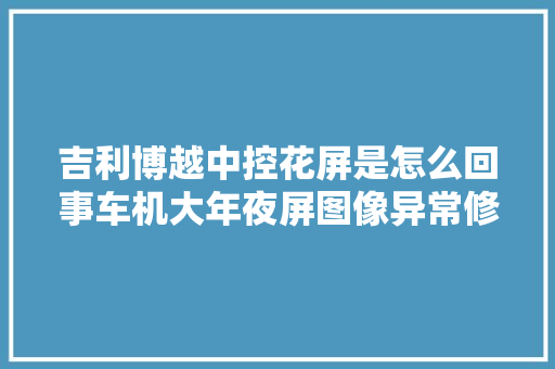 吉利博越中控花屏是怎么回事车机大年夜屏图像异常修复解决方法