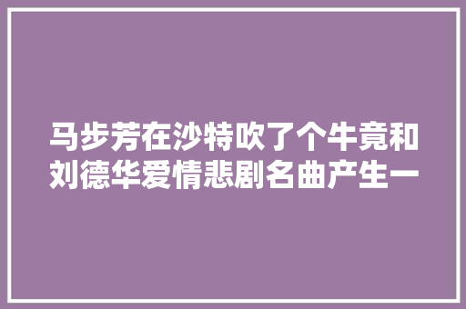 马步芳在沙特吹了个牛竟和刘德华爱情悲剧名曲产生一丁点联系