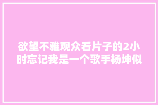 欲望不雅观众看片子的2小时忘记我是一个歌手杨坤似乎做到了