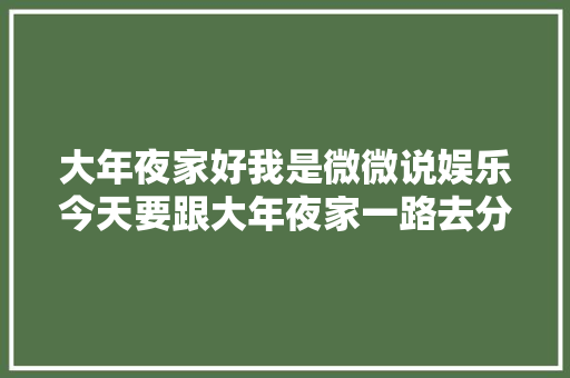 大年夜家好我是微微说娱乐今天要跟大年夜家一路去分享哎
