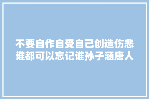 不要自作自受自己创造伤悲谁都可以忘记谁孙子涵唐人