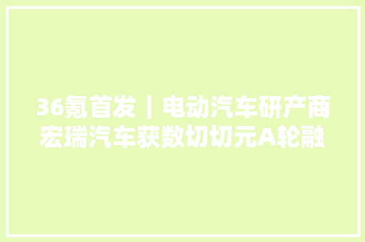36氪首发｜电动汽车研产商宏瑞汽车获数切切元A轮融资年内将再推新车