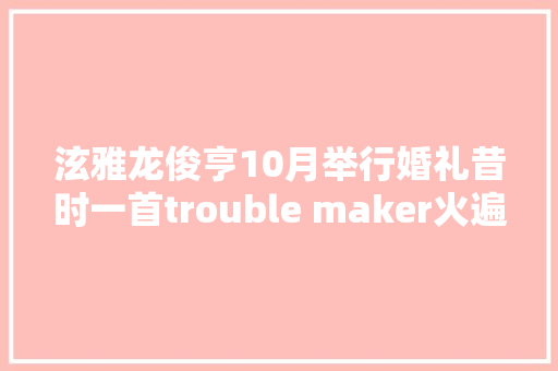 泫雅龙俊亨10月举行婚礼昔时一首trouble maker火遍大年夜江南北