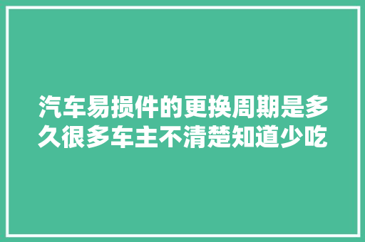 汽车易损件的更换周期是多久很多车主不清楚知道少吃亏