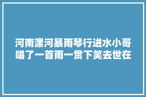 河南漯河暴雨琴行进水小哥唱了一首雨一贯下笑去世在评论区