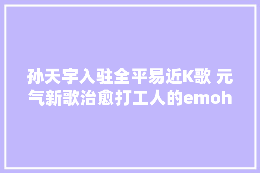 孙天宇入驻全平易近K歌 元气新歌治愈打工人的emoha