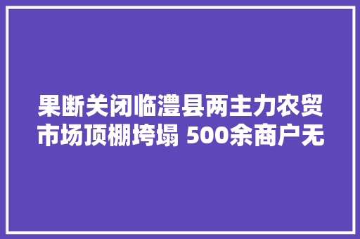 果断关闭临澧县两主力农贸市场顶棚垮塌 500余商户无人伤亡