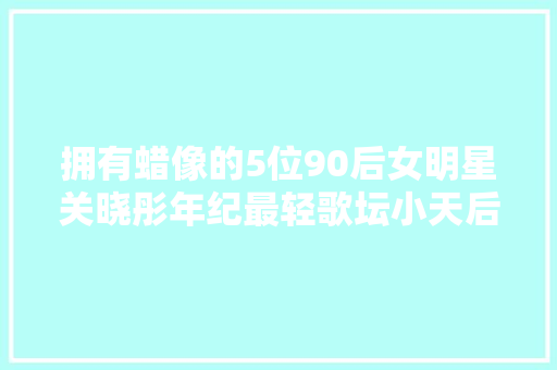 拥有蜡像的5位90后女明星关晓彤年纪最轻歌坛小天后时间最早