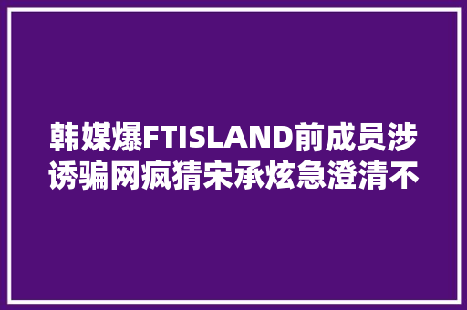 韩媒爆FTISLAND前成员涉诱骗网疯猜宋承炫急澄清不是我