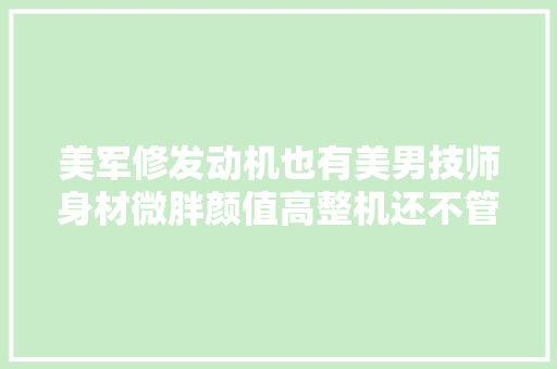 美军修发动机也有美男技师身材微胖颜值高整机还不管修了