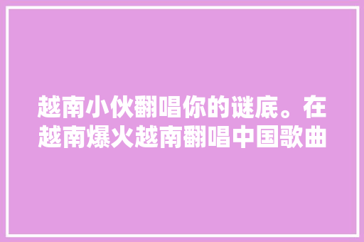 越南小伙翻唱你的谜底。在越南爆火越南翻唱中国歌曲