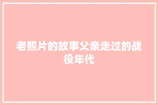 老照片的故事父亲走过的战役年代