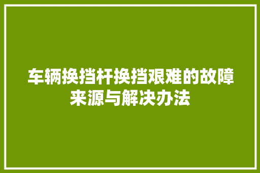 车辆换挡杆换挡艰难的故障来源与解决办法