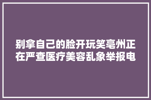 别拿自己的脸开玩笑亳州正在严查医疗美容乱象举报电话是