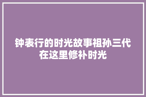 钟表行的时光故事祖孙三代在这里修补时光