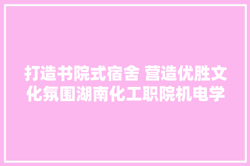 打造书院式宿舍 营造优胜文化氛围湖南化工职院机电学院开展特色卧室文化培植评选活动