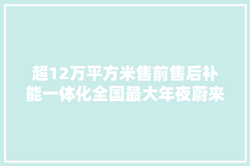 超12万平方米售前售后补能一体化全国最大年夜蔚来做事中央落户松江