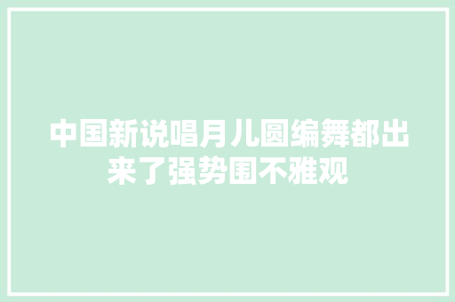 中国新说唱月儿圆编舞都出来了强势围不雅观