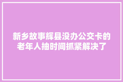 新乡故事辉县没办公交卡的老年人抽时间抓紧解决了