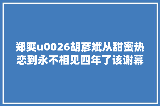 郑爽u0026胡彦斌从甜蜜热恋到永不相见四年了该谢幕了