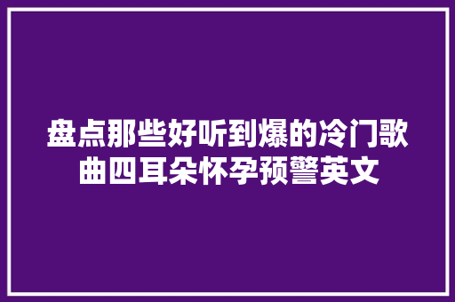 盘点那些好听到爆的冷门歌曲四耳朵怀孕预警英文