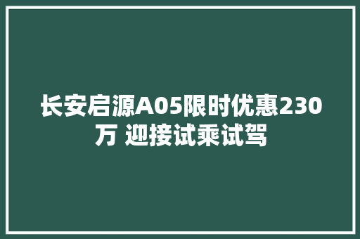 长安启源A05限时优惠230万 迎接试乘试驾