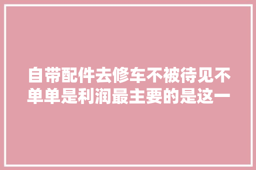 自带配件去修车不被待见不单单是利润最主要的是这一大年夜麻烦