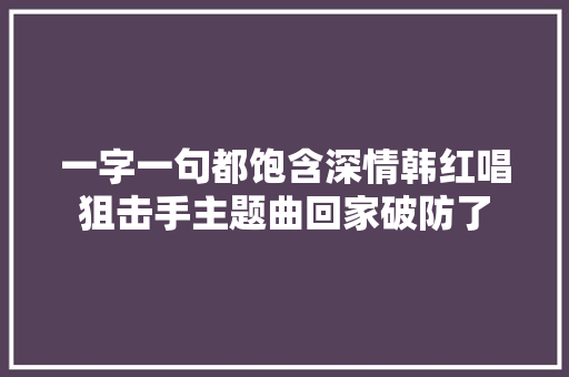 一字一句都饱含深情韩红唱狙击手主题曲回家破防了