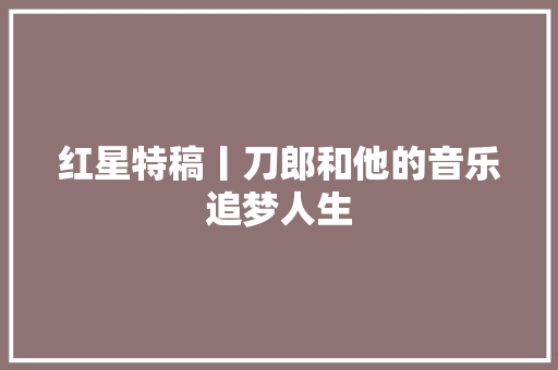 红星特稿丨刀郎和他的音乐追梦人生