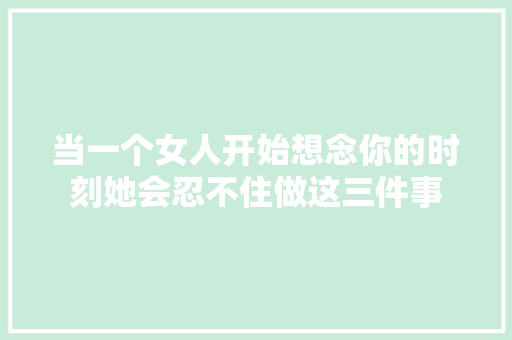 当一个女人开始想念你的时刻她会忍不住做这三件事