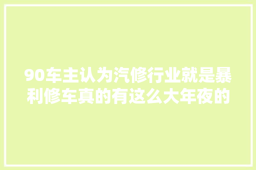 90车主认为汽修行业就是暴利修车真的有这么大年夜的利润空间吗