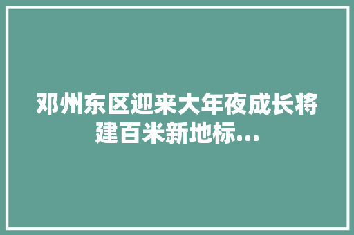 邓州东区迎来大年夜成长将建百米新地标…