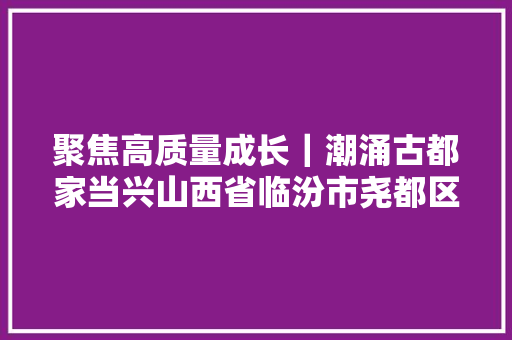 聚焦高质量成长｜潮涌古都家当兴山西省临汾市尧都区高质量成长一线不雅观察