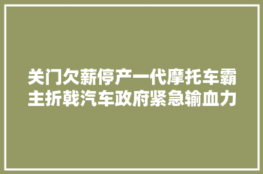 关门欠薪停产一代摩托车霸主折戟汽车政府紧急输血力帆若何再扬帆 汽车知识