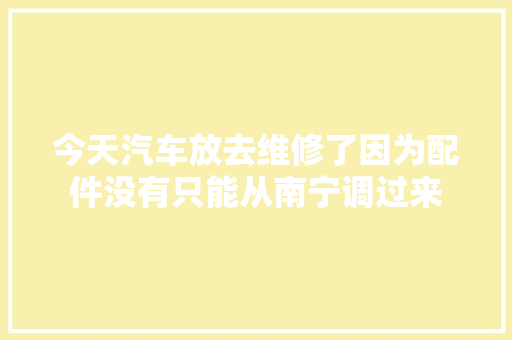 今天汽车放去维修了因为配件没有只能从南宁调过来