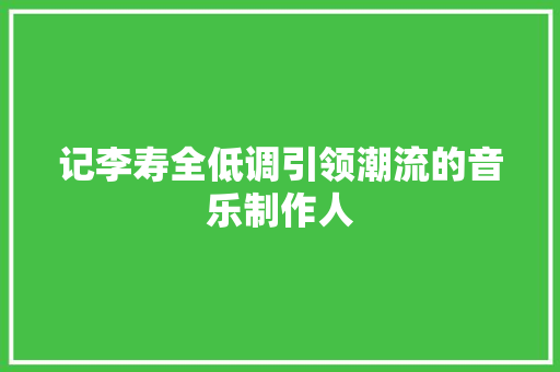 记李寿全低调引领潮流的音乐制作人