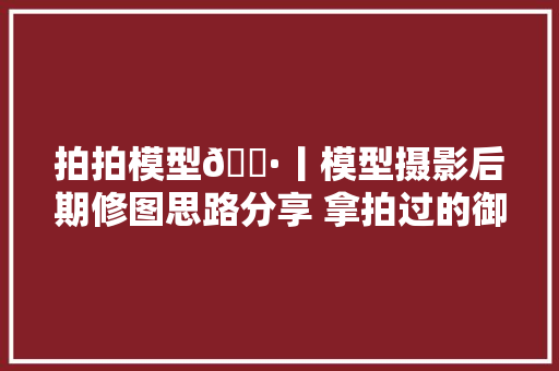 拍拍模型📷丨模型摄影后期修图思路分享 拿拍过的御魔道mark50…